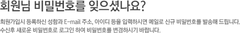 회원님 비밀번호를 잊으셨나요? 회원가입시 등록 하신 성함과 E-mail 주소, 아이디 등을 입력하시면 메일로 신규 비밀번호를 발송해 드립니다. 수신후 새로운 비밀번호로 로그인 하여 비밀번호를 변경하시기 바랍니다.